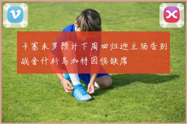 卡塞米罗预计下周回归迎主场告别战舍什科乌加特因伤缺席