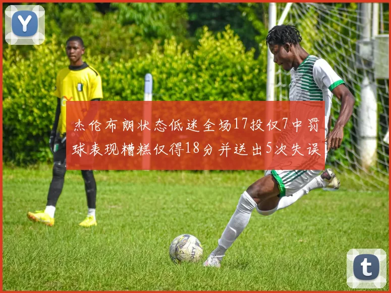 杰伦布朗状态低迷全场17投仅7中罚球表现糟糕仅得18分并送出5次失误