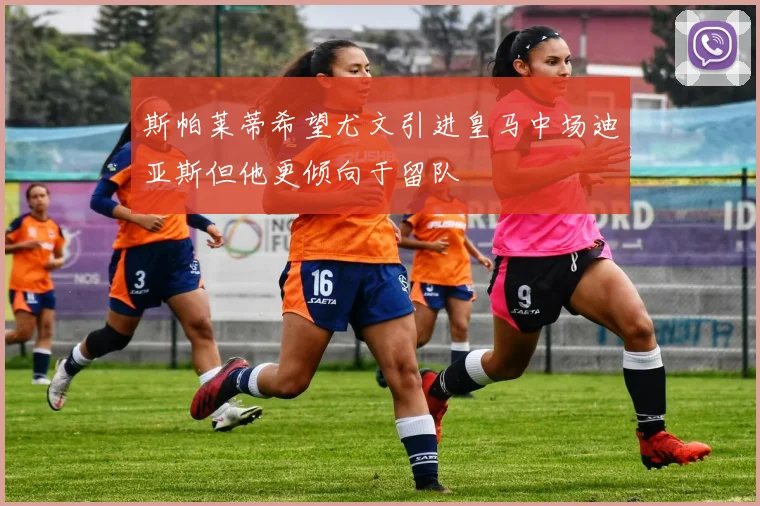 斯帕莱蒂希望尤文引进皇马中场迪亚斯但他更倾向于留队