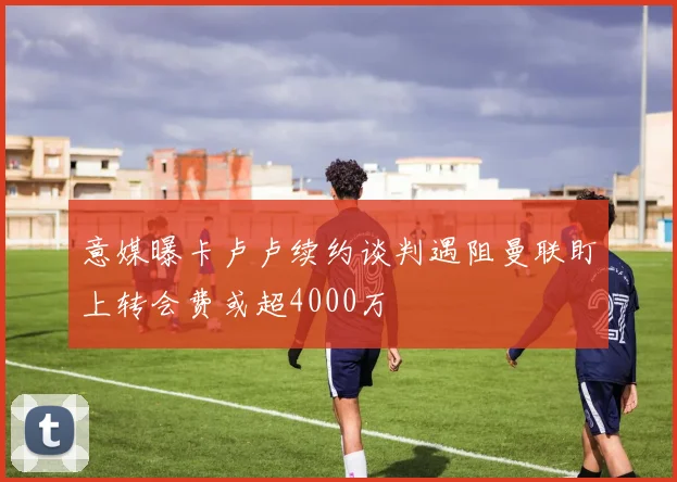 意媒曝卡卢卢续约谈判遇阻曼联盯上转会费或超4000万