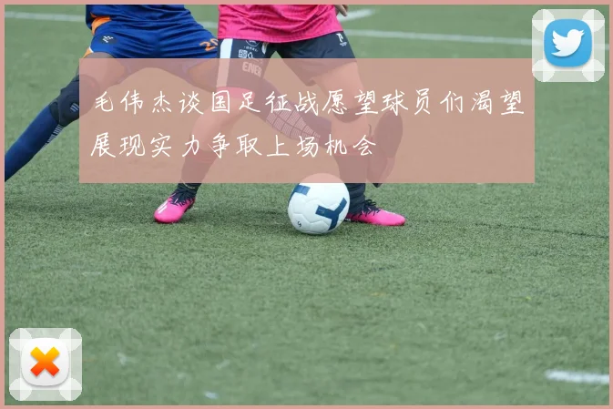 毛伟杰谈国足征战愿望球员们渴望展现实力争取上场机会