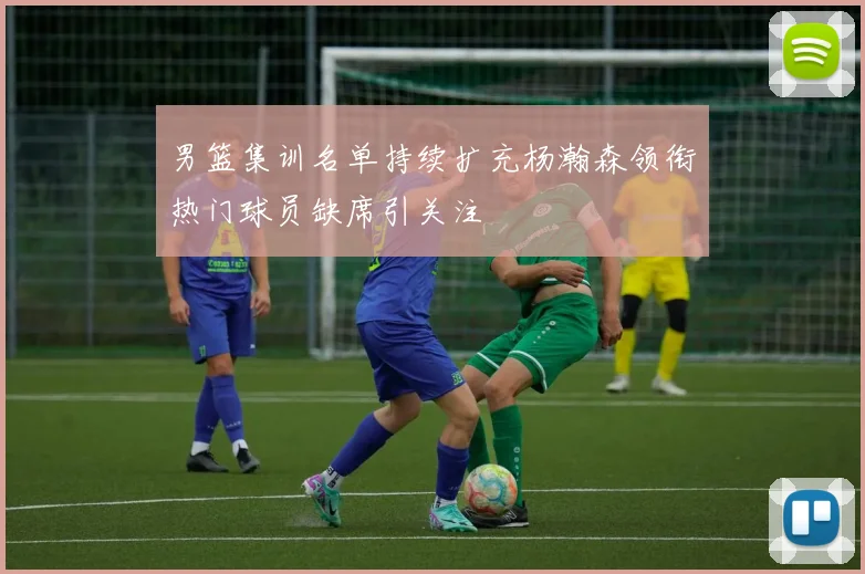 男篮集训名单持续扩充杨瀚森领衔热门球员缺席引关注