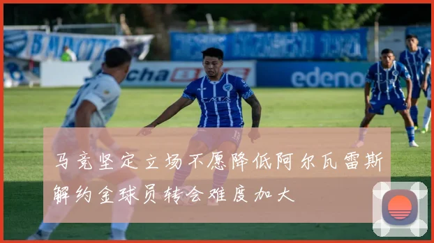 马竞坚定立场不愿降低阿尔瓦雷斯解约金球员转会难度加大
