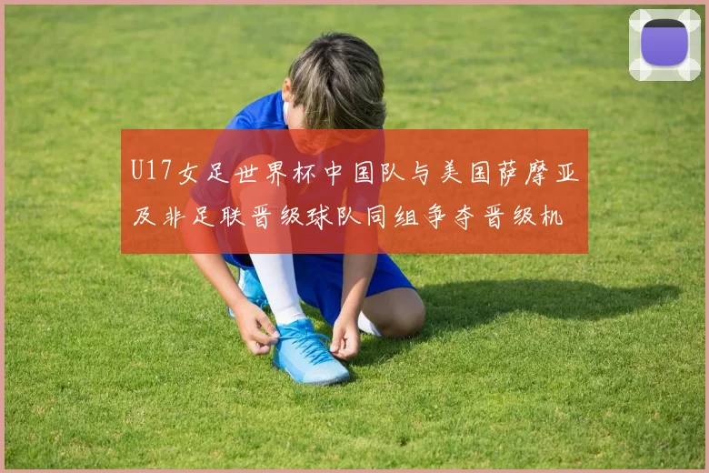 U17女足世界杯中国队与美国萨摩亚及非足联晋级球队同组争夺晋级机会