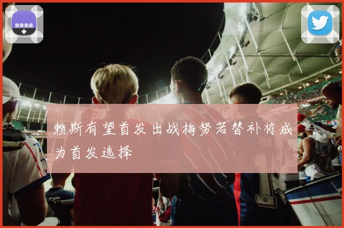 赖斯有望首发出战梅努若替补将成为首发选择