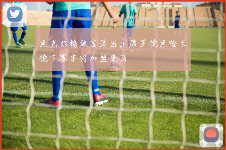 里克尔梅放言若当主席罗德里哈兰德下赛季将加盟皇马