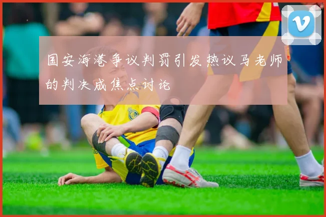 国安海港争议判罚引发热议马老师的判决成焦点讨论