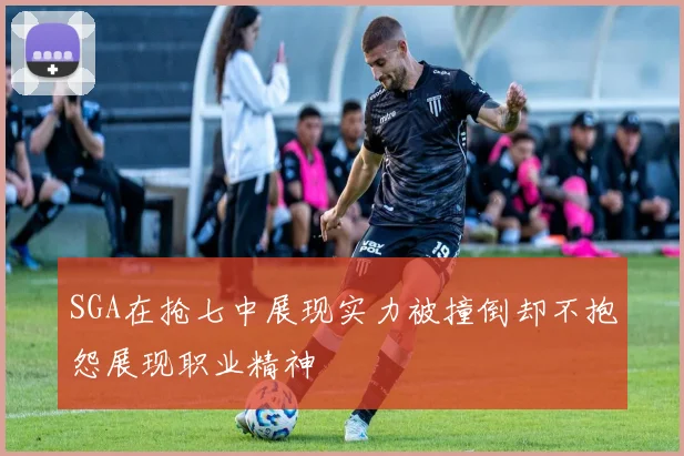 SGA在抢七中展现实力被撞倒却不抱怨展现职业精神