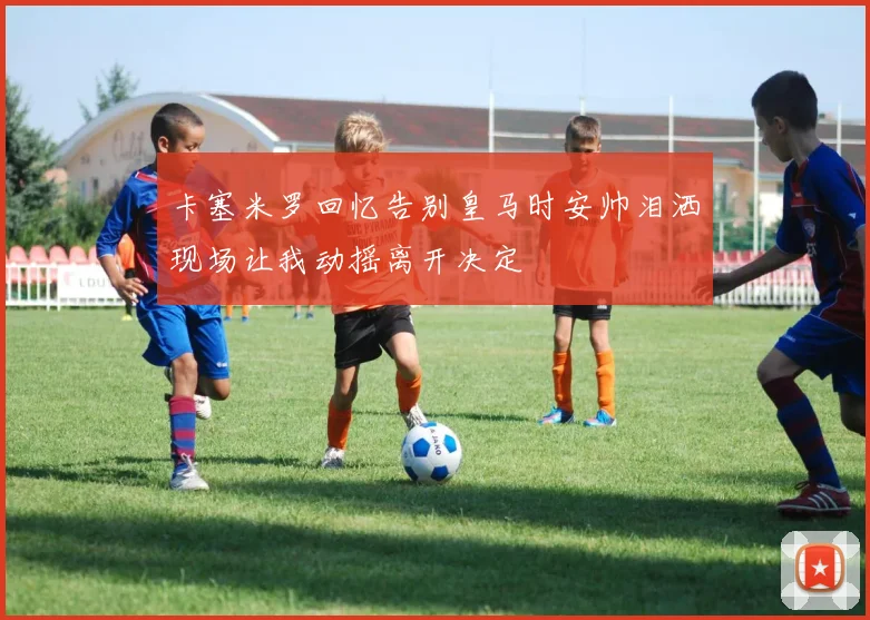 卡塞米罗回忆告别皇马时安帅泪洒现场让我动摇离开决定