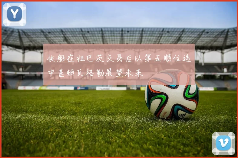 快船在祖巴茨交易后以第五顺位选中基顿瓦格勒展望未来