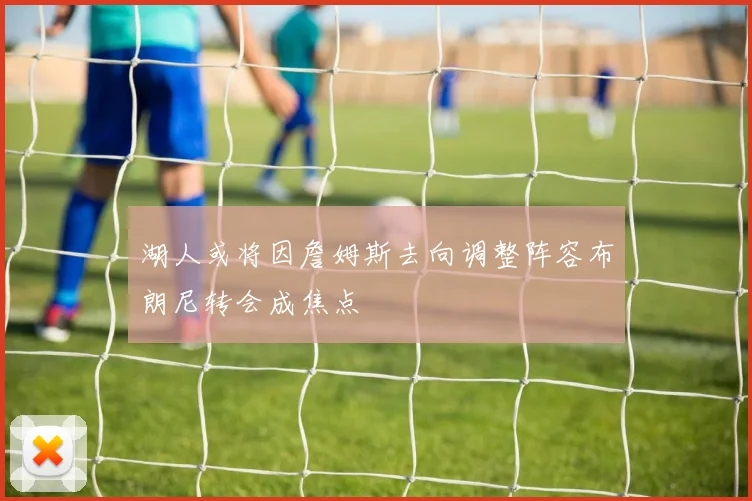 湖人或将因詹姆斯去向调整阵容布朗尼转会成焦点