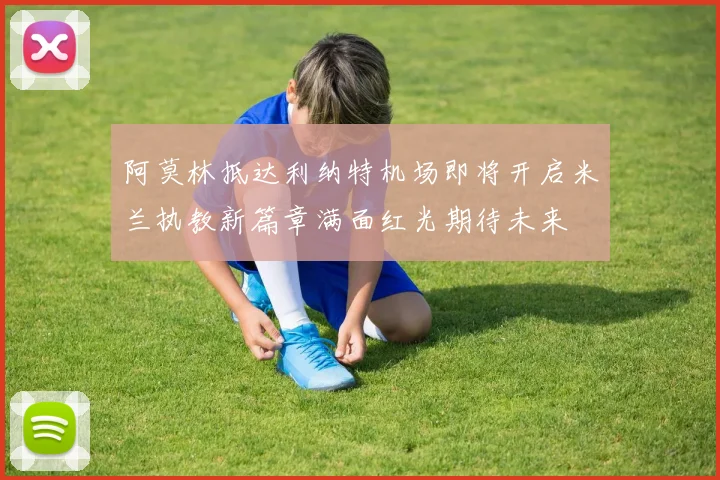 阿莫林抵达利纳特机场即将开启米兰执教新篇章满面红光期待未来