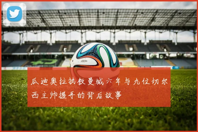 瓜迪奥拉执教曼城六年与九位切尔西主帅握手的背后故事